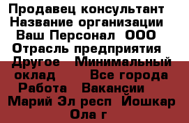 Продавец-консультант › Название организации ­ Ваш Персонал, ООО › Отрасль предприятия ­ Другое › Минимальный оклад ­ 1 - Все города Работа » Вакансии   . Марий Эл респ.,Йошкар-Ола г.